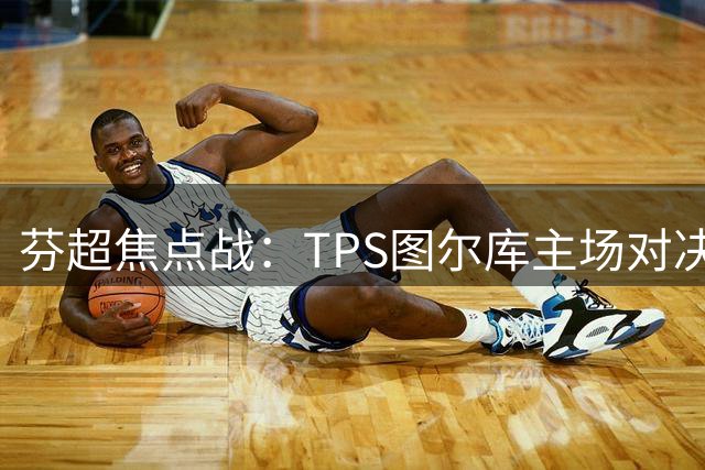 芬超焦点战：TPS图尔库主场对决副班长 历史魔咒与实力差距谁主沉浮？
